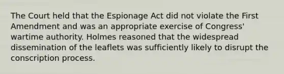 The Court held that the Espionage Act did not violate the First Amendment and was an appropriate exercise of Congress' wartime authority. Holmes reasoned that the widespread dissemination of the leaflets was sufficiently likely to disrupt the conscription process.