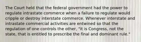 The Court held that the federal government had the power to regulate intrastate commerce when a failure to regulate would cripple or destroy interstate commerce. Whenever interstate and intrastate commercial activities are entwined so that the regulation of one controls the other, "it is Congress, not the state, that is entitled to prescribe the final and dominant rule."