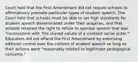 Court held that the First Amendment did not require schools to affirmatively promote particular types of student speech. The Court held that schools must be able to set high standards for student speech disseminated under their auspices, and that schools retained the right to refuse to sponsor speech that was "inconsistent with 'the shared values of a civilized social order.'" Educators did not offend the First Amendment by exercising editorial control over the content of student speech so long as their actions were "reasonably related to legitimate pedagogical concerns."