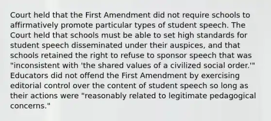 Court held that the First Amendment did not require schools to affirmatively promote particular types of student speech. The Court held that schools must be able to set high standards for student speech disseminated under their auspices, and that schools retained the right to refuse to sponsor speech that was "inconsistent with 'the shared values of a civilized social order.'" Educators did not offend the First Amendment by exercising editorial control over the content of student speech so long as their actions were "reasonably related to legitimate pedagogical concerns."