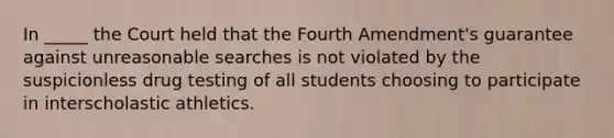 In _____ the Court held that the Fourth Amendment's guarantee against unreasonable searches is not violated by the suspicionless drug testing of all students choosing to participate in interscholastic athletics.