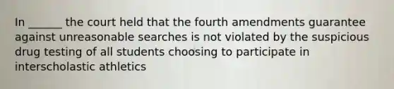 In ______ the court held that the fourth amendments guarantee against unreasonable searches is not violated by the suspicious drug testing of all students choosing to participate in interscholastic athletics