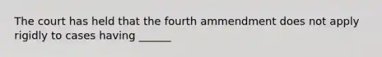 The court has held that the fourth ammendment does not apply rigidly to cases having ______