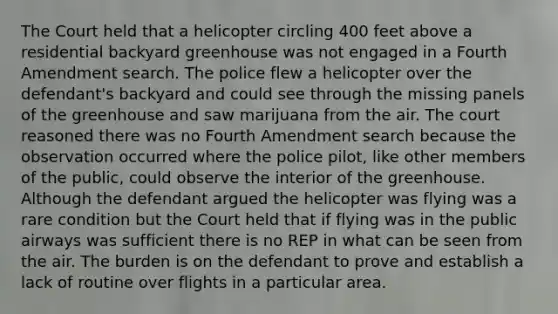 The Court held that a helicopter circling 400 feet above a residential backyard greenhouse was not engaged in a Fourth Amendment search. The police flew a helicopter over the defendant's backyard and could see through the missing panels of the greenhouse and saw marijuana from the air. The court reasoned there was no Fourth Amendment search because the observation occurred where the police pilot, like other members of the public, could observe the interior of the greenhouse. Although the defendant argued the helicopter was flying was a rare condition but the Court held that if flying was in the public airways was sufficient there is no REP in what can be seen from the air. The burden is on the defendant to prove and establish a lack of routine over flights in a particular area.