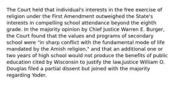 The Court held that individual's interests in the free exercise of religion under the First Amendment outweighed the State's interests in compelling school attendance beyond the eighth grade. In the majority opinion by Chief Justice Warren E. Burger, the Court found that the values and programs of secondary school were "in sharp conflict with the fundamental mode of life mandated by the Amish religion," and that an additional one or two years of high school would not produce the benefits of public education cited by Wisconsin to justify the law.Justice William O. Douglas filed a partial dissent but joined with the majority regarding Yoder.