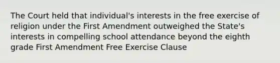 The Court held that individual's interests in the free exercise of religion under the First Amendment outweighed the State's interests in compelling school attendance beyond the eighth grade First Amendment Free Exercise Clause