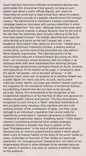 Court held that intentional infliction of emotional distress was permissible First Amendment free speech- so long as such speech was about a public official (figure), and could not reasonably be construed to state actual facts about its subject. Hustler printed a parody of a popular advertisement for Campari Liqueur. The advertisement mimicked a Campari promotional campaign based on interviews with various celebrities in which they described their "first time." Although these interviews were laced with sexual inuendo, it always became clear by the end of the ads that the celebrities were actually referring to the first time they tasted Campari. The Hustler advertisement used the same format and layout as the real Campari ads. It was headlined "Jerry Falwell talks about his first time." Falwell was a nationally prominent Protestant minister, a leading political conservative, and the head of the prominent but now-defunct Moral Majority organization. The interview portion of the advertisement featured a fictional Falwell discussing his "first time"—an incestuous sexual encounter with his mother in an outhouse while both were intoxicated from drinking Campari. The full-page advertisement portrayed Falwell as drunk, immoral, and hypocritical. At the bottom of the page, in small print, were the words "Ad parody—not to be taken seriously," In the Supreme Court, there was no question as to whether Falwell was a public figure; he clearly was and, as such, had to prove malicious intent. Rather, the issue was whether Falwell could sue the magazine for the intentional infliction of emotional distress by publishing material that did not claim to be factually accurate. Ruling: First Amendment is the recognition of the fundamental importance of the free flow of ideas and opinions on matters of public interest and concern. The First Amendment recognizes no such thing as a "false" idea.False statements of fact are particularly valueless; they interfere with the truth-seeking function of the marketplace of ideas, and they cause damage to an individual's reputation that cannot easily be repaired by counterspeech, however persuasive or effective. "Freedoms of expression require 'breathing space.'" [T]he State's interest in preventing emotional harm simply outweighs whatever interest a speaker may have in speech of this type."Outrageousness" in the area of political and social discourse has an inherent subjectiveness about it which would allow a jury to impose liability on the basis of the jurors' tastes or views, or perhaps on the basis of their dislike of a particular expression. An "outrageousness" standard thus runs afoul of our longstanding refusal to allow damages to be awarded because the speech in question may have an adverse emotional impact on the audience.