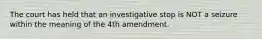 The court has held that an investigative stop is NOT a seizure within the meaning of the 4th amendment.