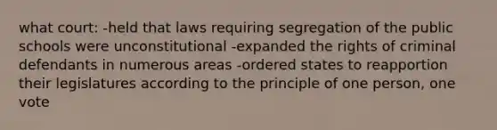 what court: -held that laws requiring segregation of the public schools were unconstitutional -expanded the rights of criminal defendants in numerous areas -ordered states to reapportion their legislatures according to the principle of one person, one vote