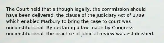 The Court held that although legally, the commission should have been delivered, the clause of the Judiciary Act of 1789 which enabled Marbury to bring the case to court was unconstitutional. By declaring a law made by Congress unconstitutional, the practice of judicial review was established.