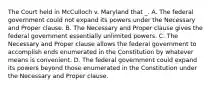 The Court held in McCulloch v. Maryland that _. A. The federal government could not expand its powers under the Necessary and Proper clause. B. The Necessary and Proper clause gives the federal government essentially unlimited powers. C. The Necessary and Proper clause allows the federal government to accomplish ends enumerated in the Constitution by whatever means is convenient. D. The federal government could expand its powers beyond those enumerated in the Constitution under the Necessary and Proper clause.