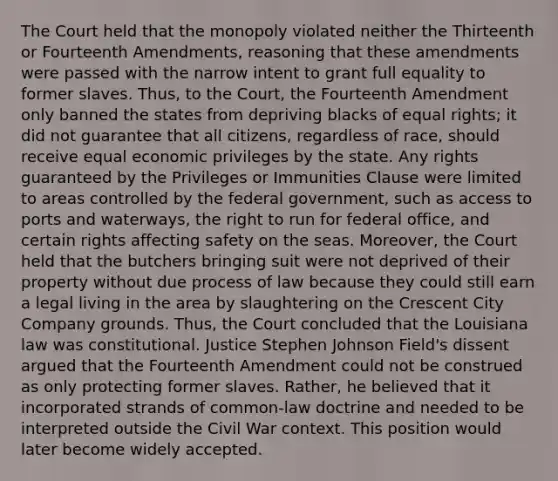 The Court held that the monopoly violated neither the Thirteenth or Fourteenth Amendments, reasoning that these amendments were passed with the narrow intent to grant full equality to former slaves. Thus, to the Court, the Fourteenth Amendment only banned the states from depriving blacks of equal rights; it did not guarantee that all citizens, regardless of race, should receive equal economic privileges by the state. Any rights guaranteed by the Privileges or Immunities Clause were limited to areas controlled by the federal government, such as access to ports and waterways, the right to run for federal office, and certain rights affecting safety on the seas. Moreover, the Court held that the butchers bringing suit were not deprived of their property without due process of law because they could still earn a legal living in the area by slaughtering on the Crescent City Company grounds. Thus, the Court concluded that the Louisiana law was constitutional. Justice Stephen Johnson Field's dissent argued that the Fourteenth Amendment could not be construed as only protecting former slaves. Rather, he believed that it incorporated strands of common-law doctrine and needed to be interpreted outside the Civil War context. This position would later become widely accepted.