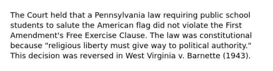 The Court held that a Pennsylvania law requiring public school students to salute the American flag did not violate the First Amendment's Free Exercise Clause. The law was constitutional because "religious liberty must give way to political authority." This decision was reversed in West Virginia v. Barnette (1943).