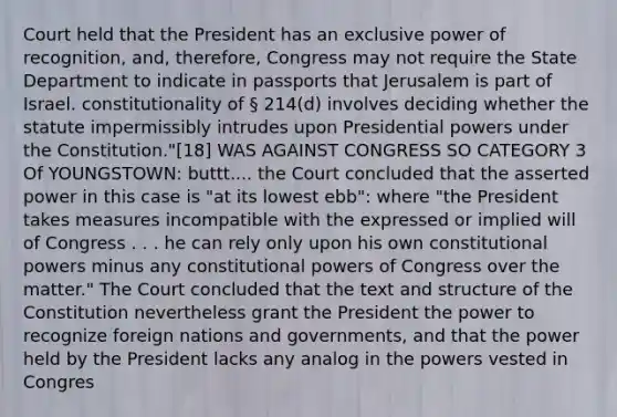 Court held that the President has an exclusive power of recognition, and, therefore, Congress may not require the State Department to indicate in passports that Jerusalem is part of Israel. constitutionality of § 214(d) involves deciding whether the statute impermissibly intrudes upon Presidential powers under the Constitution."[18] WAS AGAINST CONGRESS SO CATEGORY 3 Of YOUNGSTOWN: buttt.... the Court concluded that the asserted power in this case is "at its lowest ebb": where "the President takes measures incompatible with the expressed or implied will of Congress . . . he can rely only upon his own constitutional powers minus any constitutional powers of Congress over the matter." The Court concluded that the text and structure of the Constitution nevertheless grant the President the power to recognize foreign nations and governments, and that the power held by the President lacks any analog in the powers vested in Congres