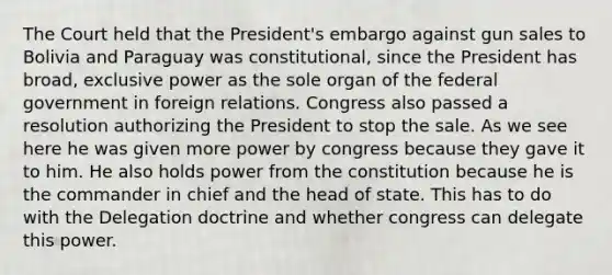 The Court held that the President's embargo against gun sales to Bolivia and Paraguay was constitutional, since the President has broad, exclusive power as the sole organ of the federal government in foreign relations. Congress also passed a resolution authorizing the President to stop the sale. As we see here he was given more power by congress because they gave it to him. He also holds power from the constitution because he is the commander in chief and the head of state. This has to do with the Delegation doctrine and whether congress can delegate this power.