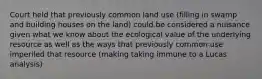 Court held that previously common land use (filling in swamp and building houses on the land) could be considered a nuisance given what we know about the ecological value of the underlying resource as well as the ways that previously common use imperiled that resource (making taking immune to a Lucas analysis)