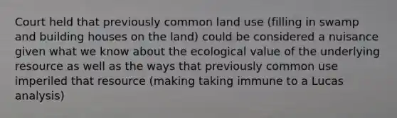 Court held that previously common land use (filling in swamp and building houses on the land) could be considered a nuisance given what we know about the ecological value of the underlying resource as well as the ways that previously common use imperiled that resource (making taking immune to a Lucas analysis)