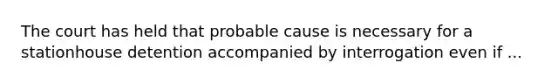 The court has held that probable cause is necessary for a stationhouse detention accompanied by interrogation even if ...