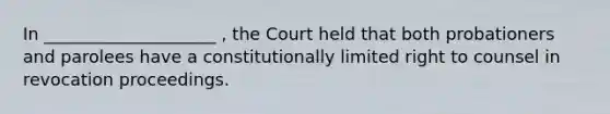 In ____________________ , the Court held that both probationers and parolees have a constitutionally limited right to counsel in revocation proceedings.