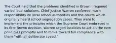 The Court held that the problems identified in Brown I required varied local solutions. Chief Justice Warren conferred much responsibility on local school authorities and the courts which originally heard school segregation cases. They were to implement the principles which the Supreme Court embraced in its first Brown decision. Warren urged localities to act on the new principles promptly and to move toward full compliance with them "with all deliberate speed."