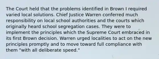 The Court held that the problems identified in Brown I required varied local solutions. Chief Justice Warren conferred much responsibility on local school authorities and the courts which originally heard school segregation cases. They were to implement the principles which the Supreme Court embraced in its first Brown decision. Warren urged localities to act on the new principles promptly and to move toward full compliance with them "with all deliberate speed."