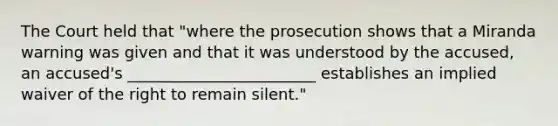 The Court held that "where the prosecution shows that a Miranda warning was given and that it was understood by the accused, an accused's ________________________ establishes an implied waiver of the right to remain silent."