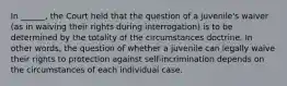 In ______, the Court held that the question of a juvenile's waiver (as in waiving their rights during interrogation) is to be determined by the totality of the circumstances doctrine. In other words, the question of whether a juvenile can legally waive their rights to protection against self-incrimination depends on the circumstances of each individual case.