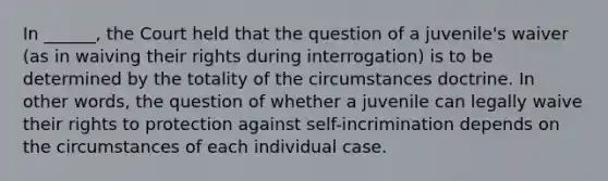 In ______, the Court held that the question of a juvenile's waiver (as in waiving their rights during interrogation) is to be determined by the totality of the circumstances doctrine. In other words, the question of whether a juvenile can legally waive their rights to protection against self-incrimination depends on the circumstances of each individual case.