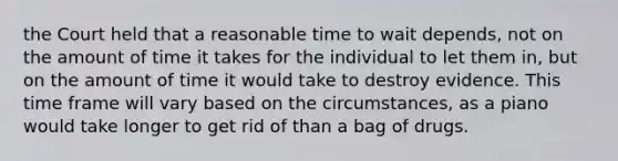 the Court held that a reasonable time to wait depends, not on the amount of time it takes for the individual to let them in, but on the amount of time it would take to destroy evidence. This time frame will vary based on the circumstances, as a piano would take longer to get rid of than a bag of drugs.