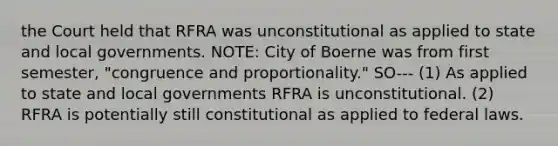 the Court held that RFRA was unconstitutional as applied to state and local governments. NOTE: City of Boerne was from first semester, "congruence and proportionality." SO--- (1) As applied to state and local governments RFRA is unconstitutional. (2) RFRA is potentially still constitutional as applied to federal laws.