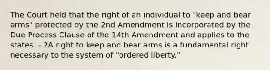 The Court held that the right of an individual to "keep and bear arms" protected by the 2nd Amendment is incorporated by the Due Process Clause of the 14th Amendment and applies to the states. - 2A right to keep and bear arms is a fundamental right necessary to the system of "ordered liberty."