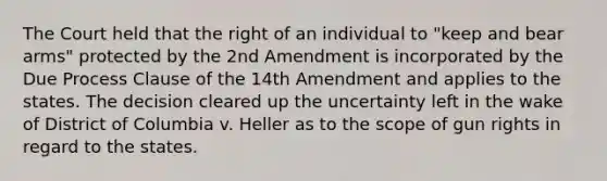 The Court held that the right of an individual to "keep and bear arms" protected by the 2nd Amendment is incorporated by the Due Process Clause of the 14th Amendment and applies to the states. The decision cleared up the uncertainty left in the wake of District of Columbia v. Heller as to the scope of gun rights in regard to the states.