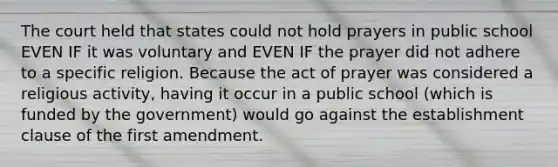 The court held that states could not hold prayers in public school EVEN IF it was voluntary and EVEN IF the prayer did not adhere to a specific religion. Because the act of prayer was considered a religious activity, having it occur in a public school (which is funded by the government) would go against the establishment clause of the first amendment.