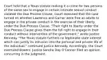 Court held that a Texas statute making it a crime for two persons of the same sex to engage in certain intimate sexual conduct violated the Due Process Clause. Court reasoned that the case turned on whether Lawrence and Garner were free as adults to engage in the private conduct in the exercise of their liberty under the Due Process Clause. "Their right to liberty under the Due Process Clause gives them the full right to engage in their conduct without intervention of the government," wrote Justice Kennedy. "The Texas statute furthers no legitimate state interest which can justify its intrusion into the personal and private life of the individual," continued Justice Kennedy. Accordingly, the Court overruled Bowers. Justice Sandra Day O'Connor filed an opinion concurring in the judgment.