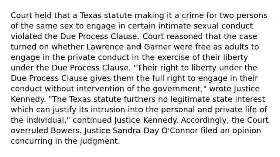 Court held that a Texas statute making it a crime for two persons of the same sex to engage in certain intimate sexual conduct violated the Due Process Clause. Court reasoned that the case turned on whether Lawrence and Garner were free as adults to engage in the private conduct in the exercise of their liberty under the Due Process Clause. "Their right to liberty under the Due Process Clause gives them the full right to engage in their conduct without intervention of the government," wrote Justice Kennedy. "The Texas statute furthers no legitimate state interest which can justify its intrusion into the personal and private life of the individual," continued Justice Kennedy. Accordingly, the Court overruled Bowers. Justice Sandra Day O'Connor filed an opinion concurring in the judgment.