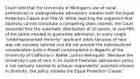 Court held that the University of Michigan's use of racial preferences in undergraduate admissions violates both the Equal Protection Clause and Title VI. While rejecting the argument that diversity cannot constitute a compelling state interest, the Court reasoned that the automatic distribution of 20 points, or one-fifth of the points needed to guarantee admission, to every single "underrepresented minority" applicant solely because of race was not narrowly tailored and did not provide the individualized consideration Justice Powell contemplated in Regents of the University of California v. Bakke. Justice Rehnquist: "Because the University's use of race in its current freshman admissions policy is not narrowly tailored to achieve respondents' asserted interest in diversity, the policy violates the Equal Protection Clause."