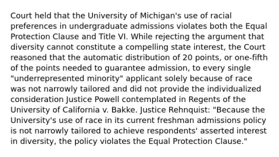 Court held that the University of Michigan's use of racial preferences in undergraduate admissions violates both the Equal Protection Clause and Title VI. While rejecting the argument that diversity cannot constitute a compelling state interest, the Court reasoned that the automatic distribution of 20 points, or one-fifth of the points needed to guarantee admission, to every single "underrepresented minority" applicant solely because of race was not narrowly tailored and did not provide the individualized consideration Justice Powell contemplated in Regents of the University of California v. Bakke. Justice Rehnquist: "Because the University's use of race in its current freshman admissions policy is not narrowly tailored to achieve respondents' asserted interest in diversity, the policy violates the Equal Protection Clause."