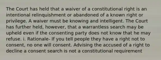 The Court has held that a waiver of a constitutional right is an intentional relinquishment or abandoned of a known right or privilege. A waiver must be knowing and intelligent. The Court has further held, however, that a warrantless search may be upheld even if the consenting party does not know that he may refuse. i. Rationale- If you tell people they have a right not to consent, no one will consent. Advising the accused of a right to decline a consent search is not a constitutional requirement