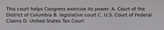 This court helps Congress exercise its power. A. Court of the District of Columbia B. legislative court C. U.S. Court of Federal Claims D. United States Tax Court