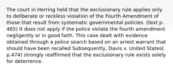 The court in Herring held that the exclusionary rule applies only to deliberate or reckless violation of the Fourth Amendment of those that result from systematic governmental policies. (text p. 465) It does not apply if the police violate the fourth amendment negligently or in good faith. This case dealt with evidence obtained through a police search based on an arrest warrant that should have been recalled Subsequently, Davis v. United States( p.474) strongly reaffirmed that the exclusionary rule exists solely for deterrence.