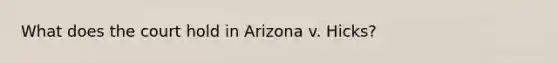 What does the court hold in Arizona v. Hicks?