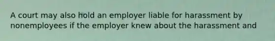 A court may also hold an employer liable for harassment by nonemployees if the employer knew about the harassment and