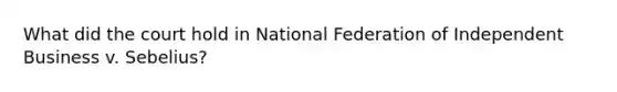 What did the court hold in National Federation of Independent Business v. Sebelius?