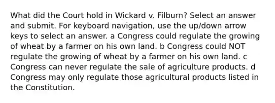 What did the Court hold in Wickard v. Filburn? Select an answer and submit. For keyboard navigation, use the up/down arrow keys to select an answer. a Congress could regulate the growing of wheat by a farmer on his own land. b Congress could NOT regulate the growing of wheat by a farmer on his own land. c Congress can never regulate the sale of agriculture products. d Congress may only regulate those agricultural products listed in the Constitution.