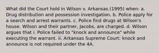 What did the Court hold in Wilson v. Arkansas (1995) when: a. Drug distribution and possession investigation. b. Police apply for a search and arrest warrants. c. Police find drugs at Wilson's house. Wilson and their partner, Jacobs, are charged. d. Wilson argues that i. Police failed to "knock and announce" while executing the warrant. ii. Arkansas Supreme Court: knock and announce is not required under the 4A.