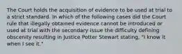 The Court holds the acquisition of evidence to be used at trial to a strict standard. In which of the following cases did the Court rule that illegally obtained evidence cannot be introduced or used at trial with the secondary issue the difficulty defining obscenity resulting in Justice Potter Stewart stating, "I know it when I see it."