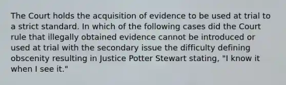 The Court holds the acquisition of evidence to be used at trial to a strict standard. In which of the following cases did the Court rule that illegally obtained evidence cannot be introduced or used at trial with the secondary issue the difficulty defining obscenity resulting in Justice Potter Stewart stating, "I know it when I see it."