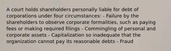 A court holds shareholders personally liable for debt of corporations under four circumstances: - Failure by the shareholders to observe corporate formalities, such as paying fees or making required filings - Commingling of personal and corporate assets - Capitalization so inadequate that the organization cannot pay its reasonable debts - Fraud