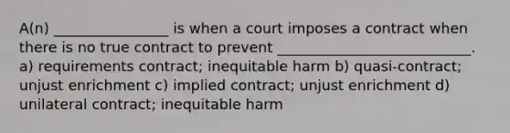 A(n) ________________ is when a court imposes a contract when there is no true contract to prevent ___________________________. a) requirements contract; inequitable harm b) quasi-contract; unjust enrichment c) implied contract; unjust enrichment d) unilateral contract; inequitable harm