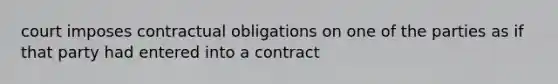 court imposes contractual obligations on one of the parties as if that party had entered into a contract